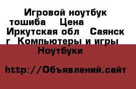 Игровой ноутбук тошиба  › Цена ­ 23 000 - Иркутская обл., Саянск г. Компьютеры и игры » Ноутбуки   